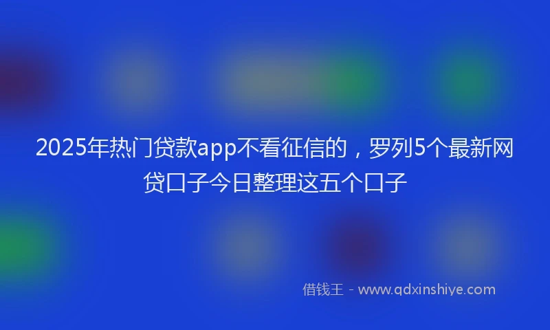 2025年热门贷款app不看征信的，罗列5个最新网贷口子今日整理这五个口子