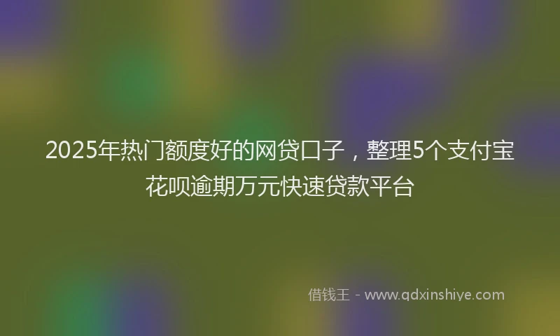 2025年热门额度好的网贷口子，整理5个支付宝花呗逾期万元快速贷款平台