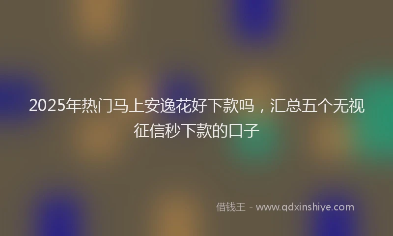 2025年热门马上安逸花好下款吗，汇总五个无视征信秒下款的口子