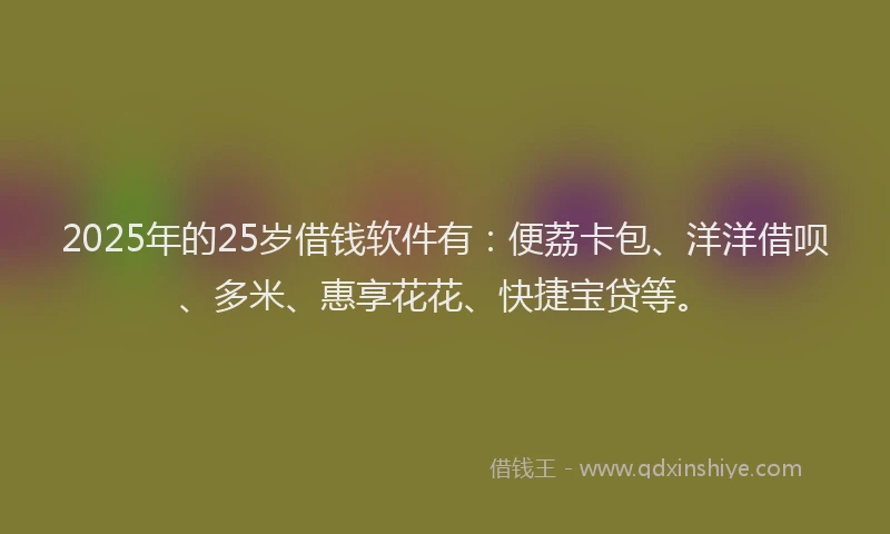 2025年的25岁借钱软件有：便荔卡包、洋洋借呗、多米、惠享花花、快捷宝贷等。
