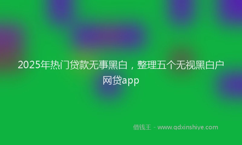 2025年热门贷款无事黑白，整理五个无视黑白户网贷app