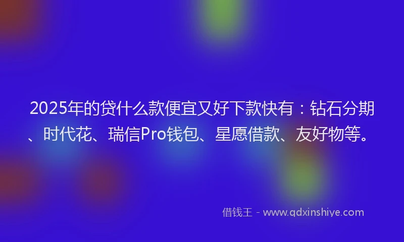 2025年的贷什么款便宜又好下款快有：钻石分期、时代花、瑞信Pro钱包、星愿借款、友好物等。