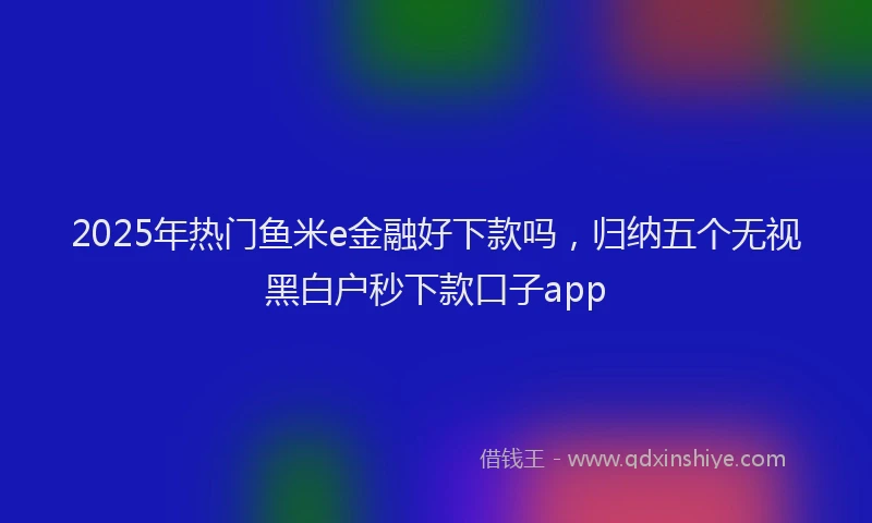 2025年热门鱼米e金融好下款吗，归纳五个无视黑白户秒下款口子app
