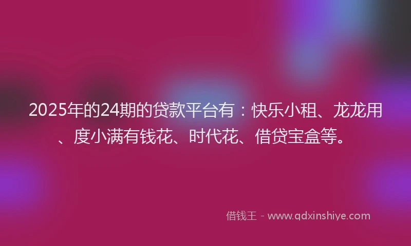 2025年的24期的贷款平台有：快乐小租、龙龙用、度小满有钱花、时代花、借贷宝盒等。