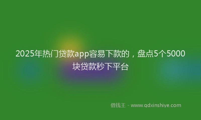 2025年热门贷款app容易下款的，盘点5个5000块贷款秒下平台