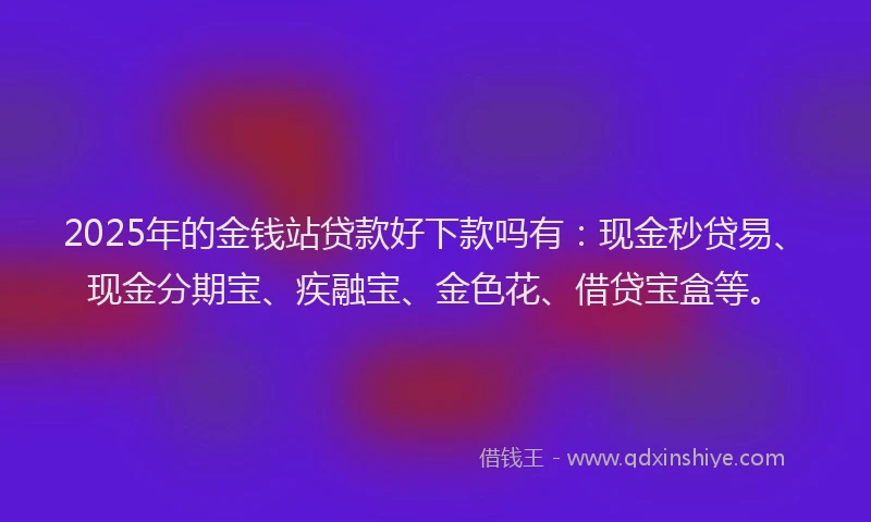 2025年的金钱站贷款好下款吗有：现金秒贷易、现金分期宝、疾融宝、金色花、借贷宝盒等。