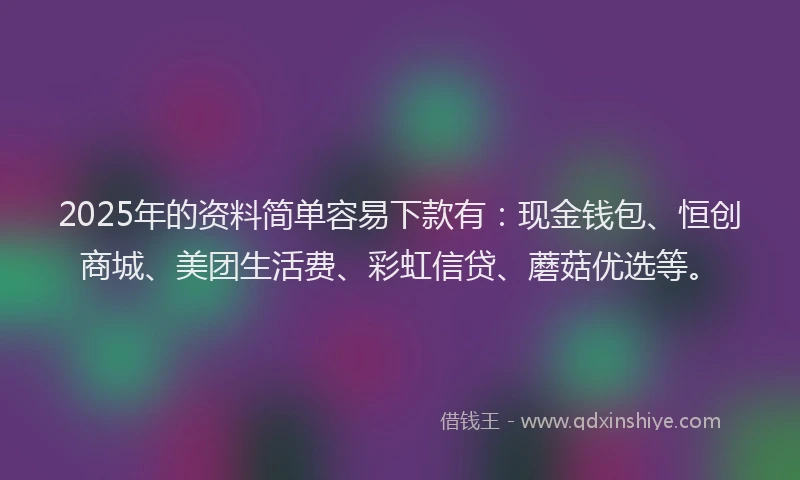 2025年的资料简单容易下款有：现金钱包、恒创商城、美团生活费、彩虹信贷、蘑菇优选等。