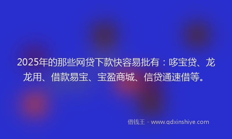 2025年的那些网贷下款快容易批有：哆宝贷、龙龙用、借款易宝、宝盈商城、信贷通速借等。