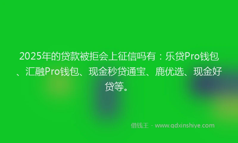 2025年的贷款被拒会上征信吗有：乐贷Pro钱包、汇融Pro钱包、现金秒贷通宝、鹿优选、现金好贷等。