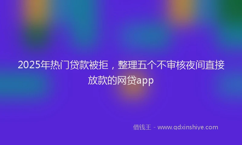 2025年热门贷款被拒，整理五个不审核夜间直接放款的网贷app