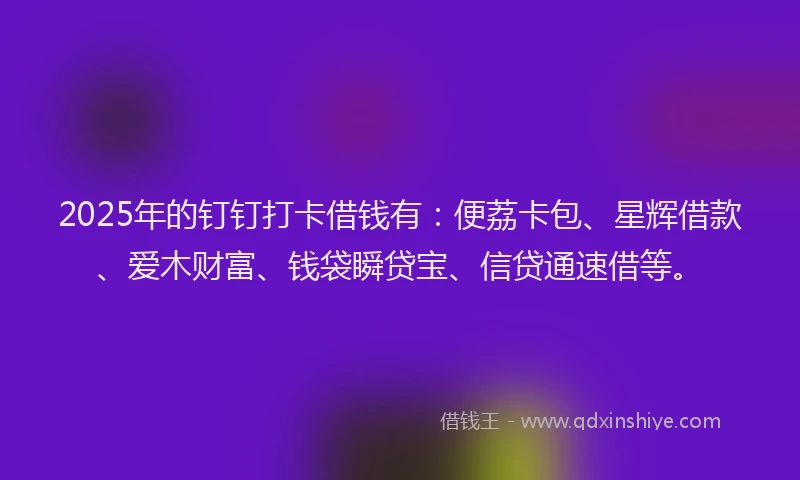 2025年的钉钉打卡借钱有：便荔卡包、星辉借款、爱木财富、钱袋瞬贷宝、信贷通速借等。