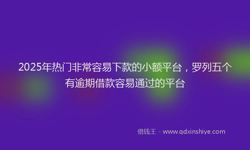 2025年热门非常容易下款的小额平台，罗列五个有逾期借款容易通过的平台