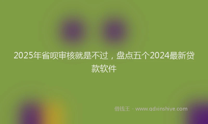 2025年省呗审核就是不过，盘点五个2024最新贷款软件