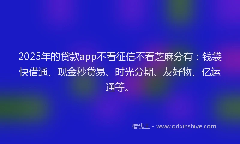 2025年的贷款app不看征信不看芝麻分有：钱袋快借通、现金秒贷易、时光分期、友好物、亿运通等。