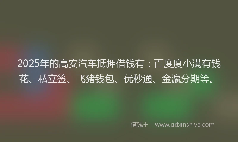 2025年的高安汽车抵押借钱有：百度度小满有钱花、私立签、飞猪钱包、优秒通、金瀛分期等。