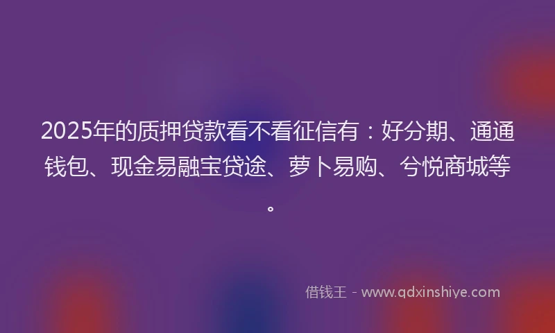 2025年的质押贷款看不看征信有：好分期、通通钱包、现金易融宝贷途、萝卜易购、兮悦商城等。