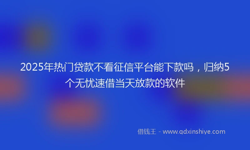 2025年热门贷款不看征信平台能下款吗，归纳5个无忧速借当天放款的软件