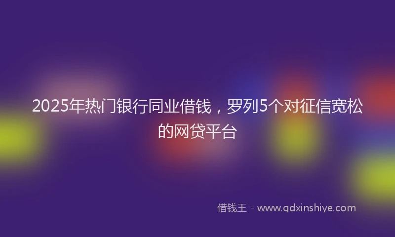 2025年热门银行同业借钱，罗列5个对征信宽松的网贷平台