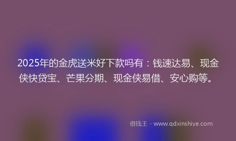 2025年的金虎送米好下款吗有：钱速达易、现金侠快贷宝、芒果分期、现金侠易借、安心购等。