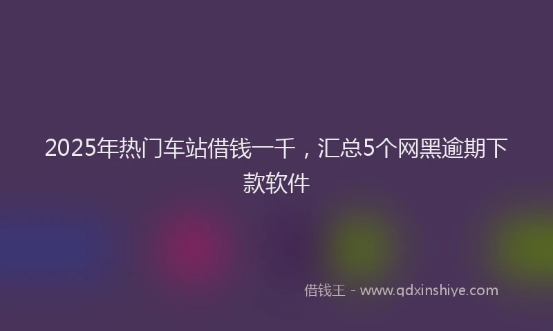 2025年热门车站借钱一千，汇总5个网黑逾期下款软件