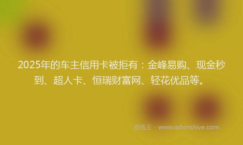 2025年的车主信用卡被拒有：金峰易购、现金秒到、超人卡、恒瑞财富网、轻花优品等。