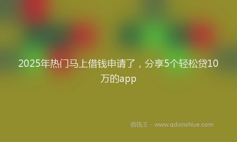 2025年热门马上借钱申请了，分享5个轻松贷10万的app