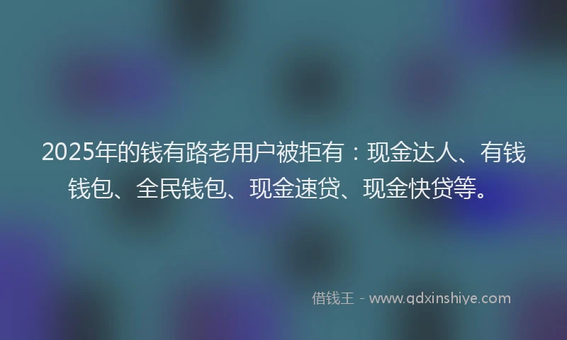 2025年的钱有路老用户被拒有：现金达人、有钱钱包、全民钱包、现金速贷、现金快贷等。