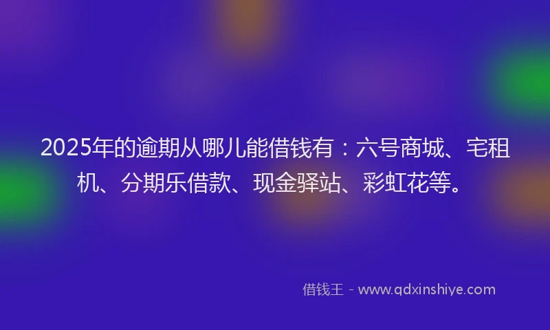 2025年的逾期从哪儿能借钱有：六号商城、宅租机、分期乐借款、现金驿站、彩虹花等。