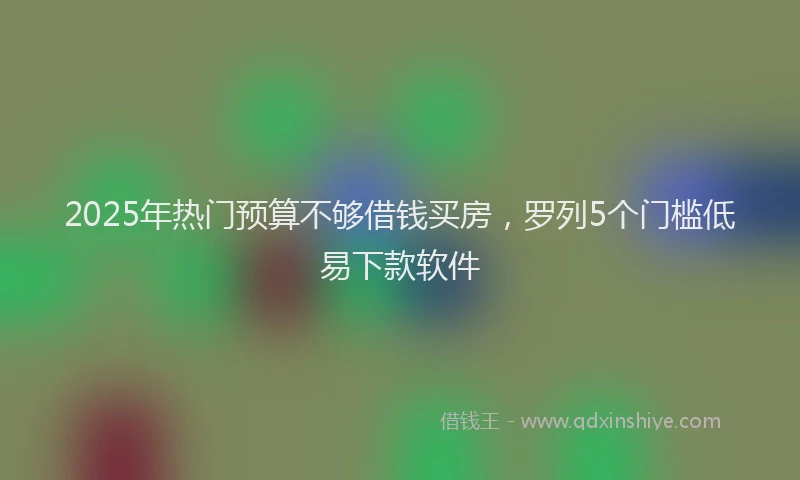 2025年热门预算不够借钱买房，罗列5个门槛低易下款软件