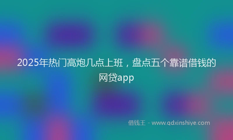 2025年热门高炮几点上班，盘点五个靠谱借钱的网贷app