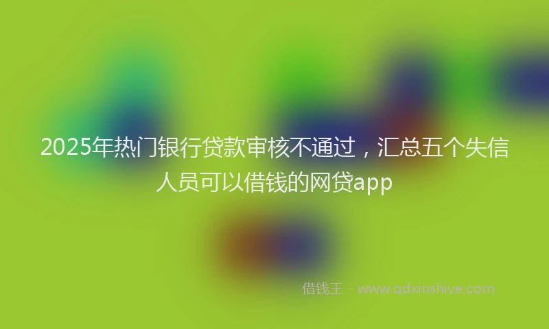 2025年热门银行贷款审核不通过，汇总五个失信人员可以借钱的网贷app