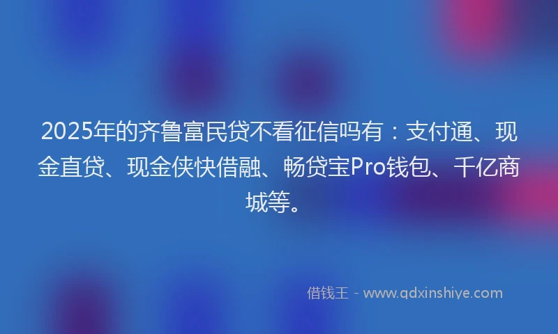 2025年的齐鲁富民贷不看征信吗有：支付通、现金直贷、现金侠快借融、畅贷宝Pro钱包、千亿商城等。