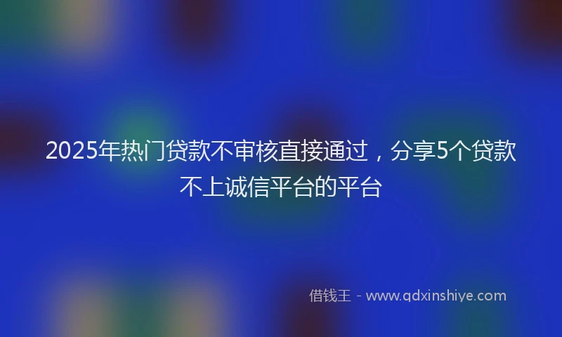 2025年热门贷款不审核直接通过，分享5个贷款不上诚信平台的平台