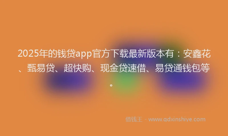 2025年的钱贷app官方下载最新版本有：安鑫花、甄易贷、超快购、现金贷速借、易贷通钱包等。