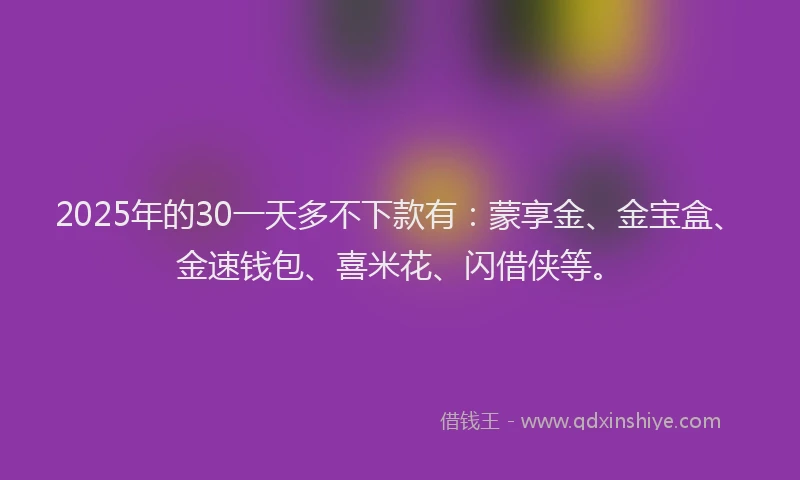 2025年的30一天多不下款有：蒙享金、金宝盒、金速钱包、喜米花、闪借侠等。