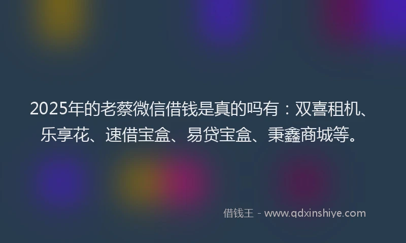 2025年的老蔡微信借钱是真的吗有：双喜租机、乐享花、速借宝盒、易贷宝盒、秉鑫商城等。