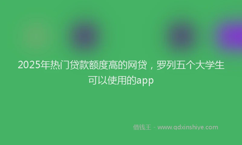 2025年热门贷款额度高的网贷，罗列五个大学生可以使用的app