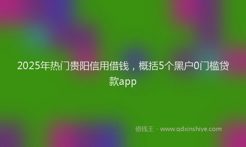 2025年热门贵阳信用借钱，概括5个黑户0门槛贷款app