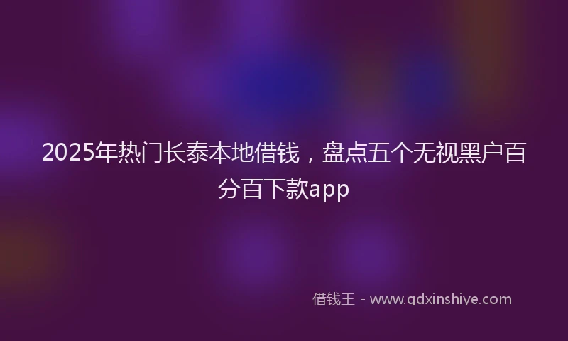 2025年热门长泰本地借钱，盘点五个无视黑户百分百下款app