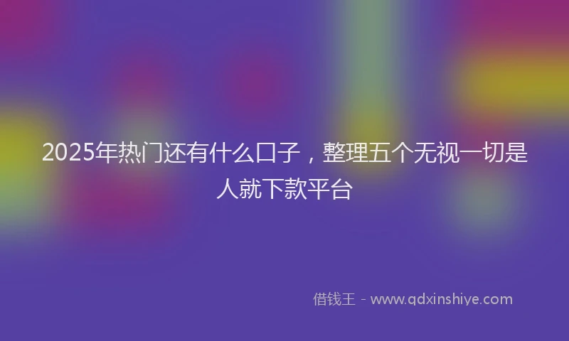 2025年热门还有什么口子，整理五个无视一切是人就下款平台