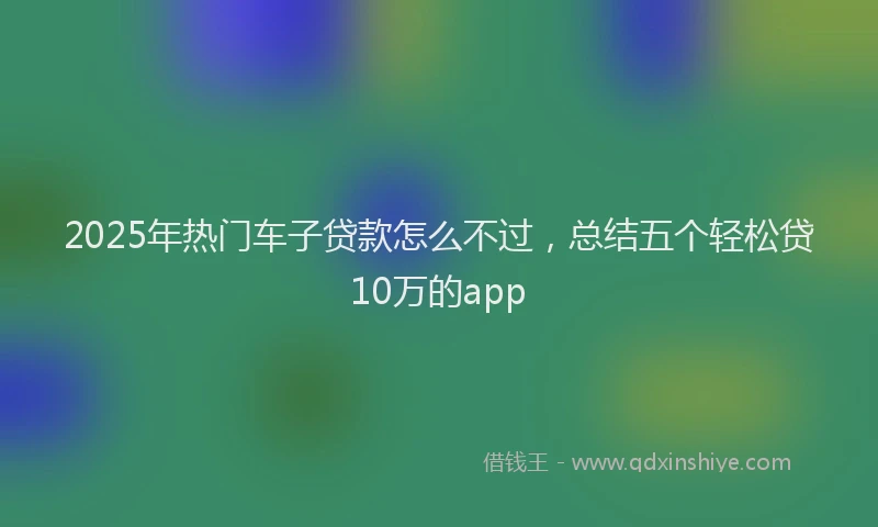 2025年热门车子贷款怎么不过，总结五个轻松贷10万的app