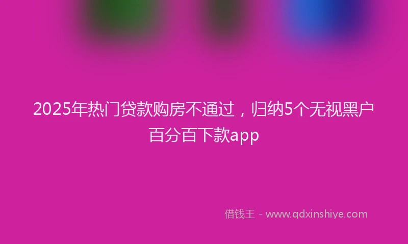 2025年热门贷款购房不通过，归纳5个无视黑户百分百下款app