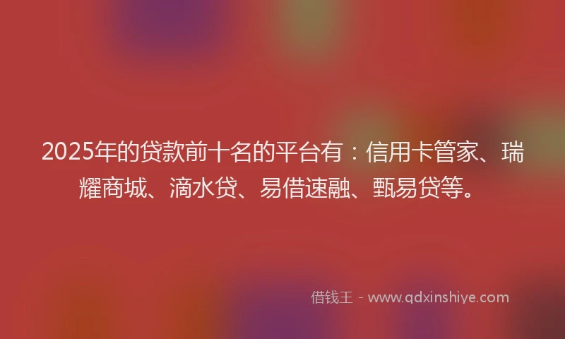 2025年的贷款前十名的平台有：信用卡管家、瑞耀商城、滴水贷、易借速融、甄易贷等。