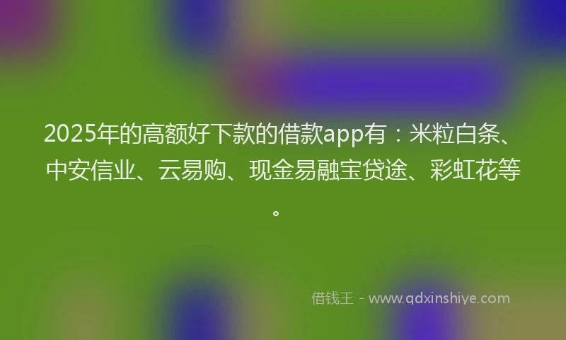 2025年的高额好下款的借款app有：米粒白条、中安信业、云易购、现金易融宝贷途、彩虹花等。