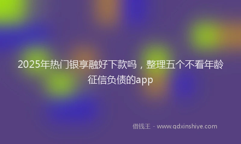 2025年热门银享融好下款吗，整理五个不看年龄征信负债的app