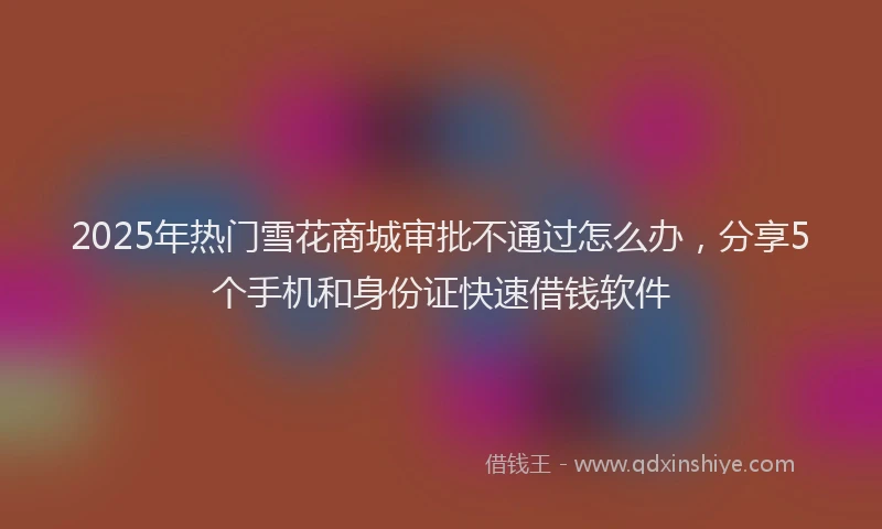 2025年热门雪花商城审批不通过怎么办，分享5个手机和身份证快速借钱软件