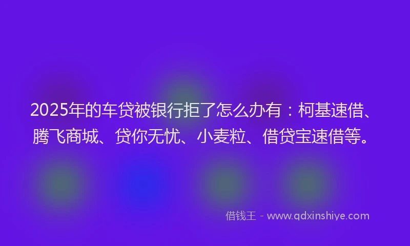 2025年的车贷被银行拒了怎么办有：柯基速借、腾飞商城、贷你无忧、小麦粒、借贷宝速借等。