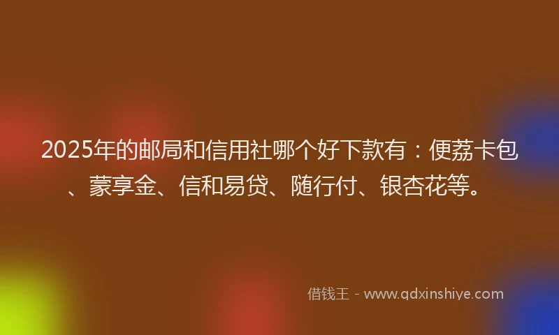 2025年的邮局和信用社哪个好下款有：便荔卡包、蒙享金、信和易贷、随行付、银杏花等。