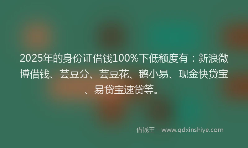 2025年的身份证借钱100%下低额度有：新浪微博借钱、芸豆分、芸豆花、鹅小易、现金快贷宝、易贷宝速贷等。