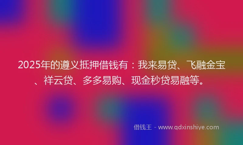 2025年的遵义抵押借钱有：我来易贷、飞融金宝、祥云贷、多多易购、现金秒贷易融等。